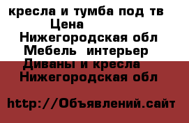 кресла и тумба под тв › Цена ­ 1 000 - Нижегородская обл. Мебель, интерьер » Диваны и кресла   . Нижегородская обл.